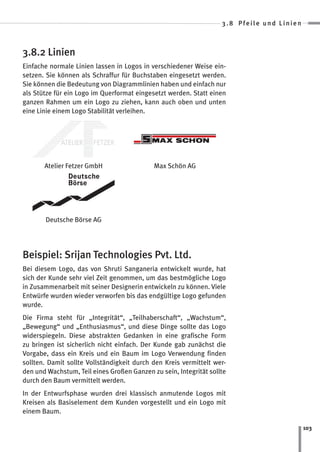 3.8 Pfeile und Linien



3.8.2 Linien
Einfache normale Linien lassen in Logos in verschiedener Weise ein-
setzen. Sie können als Schraffur für Buchstaben eingesetzt werden.
Sie können die Bedeutung von Diagrammlinien haben und einfach nur
als Stütze für ein Logo im Querformat eingesetzt werden. Statt einen
ganzen Rahmen um ein Logo zu ziehen, kann auch oben und unten
eine Linie einem Logo Stabilität verleihen.




       Atelier Fetzer GmbH                  Max Schön AG




       Deutsche Börse AG




Beispiel: Srijan Technologies Pvt. Ltd.
Bei diesem Logo, das von Shruti Sanganeria entwickelt wurde, hat
sich der Kunde sehr viel Zeit genommen, um das bestmögliche Logo
in Zusammenarbeit mit seiner Designerin entwickeln zu können. Viele
Entwürfe wurden wieder verworfen bis das endgültige Logo gefunden
wurde.
Die Firma steht für „Integrität“, „Teilhaberschaft“, „Wachstum“,
„Bewegung“ und „Enthusiasmus“, und diese Dinge sollte das Logo
widerspiegeln. Diese abstrakten Gedanken in eine grafische Form
zu bringen ist sicherlich nicht einfach. Der Kunde gab zunächst die
Vorgabe, dass ein Kreis und ein Baum im Logo Verwendung finden
sollten. Damit sollte Vollständigkeit durch den Kreis vermittelt wer-
den und Wachstum, Teil eines Großen Ganzen zu sein, Integrität sollte
durch den Baum vermittelt werden.
In der Entwurfsphase wurden drei klassisch anmutende Logos mit
Kreisen als Basiselement dem Kunden vorgestellt und ein Logo mit
einem Baum.

                                                                                           103
 