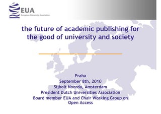 the future of academic publishing for
  the good of university and society




                       Praha
               September 8th, 2010
            Sijbolt Noorda, Amsterdam
      President Dutch Universities Association
   Board member EUA and Chair Working Group on
                    Open Access
 