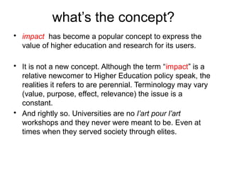 what’s the concept?
• impact has become a popular concept to express the
value of higher education and research for its users.
• It is not a new concept. Although the term “impact” is a
relative newcomer to Higher Education policy speak, the
realities it refers to are perennial. Terminology may vary
(value, purpose, effect, relevance) the issue is a
constant.
• And rightly so. Universities are no l’art pour l’art
workshops and they never were meant to be. Even at
times when they served society through elites.
 
