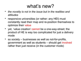 what’s new?
• the novelty is not in the issue but in the realities and
attitudes
• responsive universities (or rather: any HEI) must
constantly read their map and re-position themselves to
optimize their value
• yet, ‘value creation’ cannot be a one-way-street; the
product of HE is way too complicated for just a delivery
mode
• so society – businesses as well as not-for-profits,
government as well as students – should get involved
rather than just receive (in the customer mode)
 