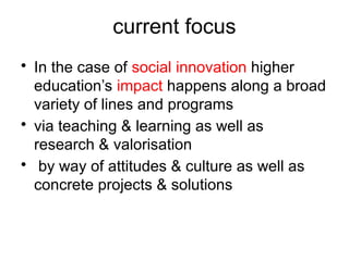current focus
• In the case of social innovation higher
education’s impact happens along a broad
variety of lines and programs
• via teaching & learning as well as
research & valorisation
• by way of attitudes & culture as well as
concrete projects & solutions
 