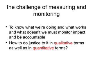 the challenge of measuring and
monitoring
• To know what we’re doing and what works
and what doesn’t we must monitor impact
and be accountable
• How to do justice to it in qualitative terms
as well as in quantitative terms?
 