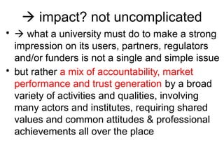  impact? not uncomplicated
•  what a university must do to make a strong
impression on its users, partners, regulators
and/or funders is not a single and simple issue
• but rather a mix of accountability, market
performance and trust generation by a broad
variety of activities and qualities, involving
many actors and institutes, requiring shared
values and common attitudes & professional
achievements all over the place
 