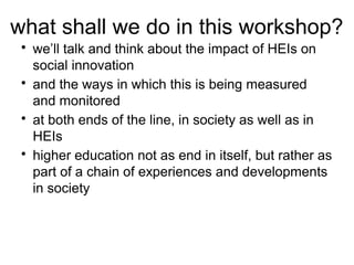 what shall we do in this workshop?
• we’ll talk and think about the impact of HEIs on
social innovation
• and the ways in which this is being measured
and monitored
• at both ends of the line, in society as well as in
HEIs
• higher education not as end in itself, but rather as
part of a chain of experiences and developments
in society
 