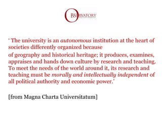 ‘ The university is an autonomous institution at the heart of
societies differently organized because
of geography and historical heritage; it produces, examines,
appraises and hands down culture by research and teaching.
To meet the needs of the world around it, its research and
teaching must be morally and intellectually independent of
all political authority and economic power.’
[from Magna Charta Universitatum]
 