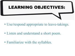 LEARNING OBJECTIVES:
• Use/respond appropriate to leave-takings.
• Listen and understand a short poem.
• Familiarize with the syllables.
 