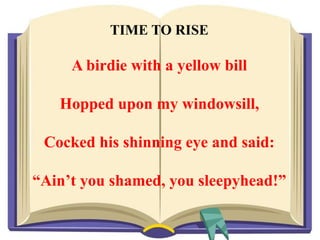 TIME TO RISE
A birdie with a yellow bill
Hopped upon my windowsill,
Cocked his shinning eye and said:
“Ain’t you shamed, you sleepyhead!”
 