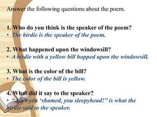 Answer the following questions about the poem.
1. Who do you think is the speaker of the poem?
• The birdie is the speaker of the poem.
2. What happened upon the windowsill?
• A birdie with a yellow bill hopped upon the windowsill.
3. What is the color of the bill?
• The color of the bill is yellow.
4. What did it say to the speaker?
• “Ain’t you ‘shamed, you sleepyhead!” is what the
birdie said to the speaker.
 