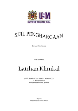 Dianugerahkan kepada 
telah mengikuti 
Latihan Klinikal 
Pada 26 September 2014 hingga 28 September 2014 
di Jabatan Radiologi 
Hospital Universiti Sains Malaysia 
Pengarah 
Unit Pengurusan Sumber Manusia 
 