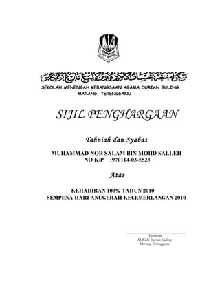 SEKOLAH MENENGAH KEBANGSAAN AGAMA DURIAN GULING 
MARANG, TERENGGANU 
SIJIL PENGHARGAAN 
Tahniah dan Syabas 
MUHAMMAD NOR SALAM BIN MOHD SALLEH 
NO K/P :970114-03-5523 
Atas 
KEHADIRAN 100% TAHUN 2010 
SEMPENA HARI ANUGERAH KECEMERLANGAN 2010 
_______________________ 
Pengetua 
SMK(A) Durian Guling 
Marang Terengganu 
