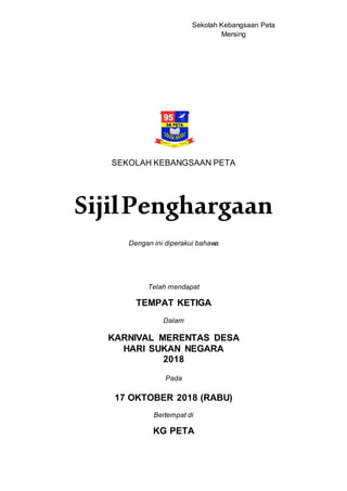 Sekolah Kebangsaan Peta
Mersing
SEKOLAH KEBANGSAAN PETA
SijilPenghargaan
Dengan ini diperakui bahawa
Telah mendapat
TEMPAT KETIGA
Dalam
KARNIVAL MERENTAS DESA
HARI SUKAN NEGARA
2018
Pada
17 OKTOBER 2018 (RABU)
Bertempat di
KG PETA
 