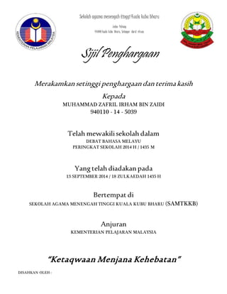Sekolah agama menengah tinggi Kuala kubu bharu 
Jalan Pahang 
44000 kuala kubu bharu, Selangor darul ehsan. 
Sijil Penghargaan 
Merakamkan setinggi penghargaan dan terima kasih 
Kepada 
MUHAMMAD ZAFRIL IRHAM BIN ZAIDI 
940110 - 14 - 5039 
Telah mewakili sekolah dalam 
DEBAT BAHASA MELAYU 
PERINGKAT SEKOLAH 2014 H / 1435 M 
Yang telah diadakan pada 
13 SEPTEMBER 2014 / 18 ZULKAEDAH 1435 H 
Bertempat di 
SEKOLAH AGAMA MENENGAH TINGGI KUALA KUBU BHARU (SAMTKKB) 
Anjuran 
KEMENTERIAN PELAJARAN MALAYSIA 
“Ketaqwaan Menjana Kehebatan” 
DISAHKAN OLEH : 
 