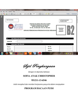 Sijil Penghargaan
Dengan ini diperakui bahawa
SOFIA ANAK CHRISTOPHER
951211-13-6546
telah mengikuti dan memberi kerjasama yang erta dalam menjayakan
PROGRAM BACAAN PUISI
 