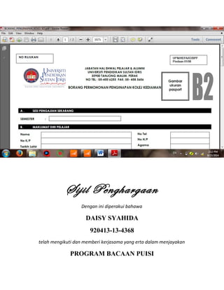 Sijil Penghargaan
Dengan ini diperakui bahawa
DAISY SYAHIDA
920413-13-4368
telah mengikuti dan memberi kerjasama yang erta dalam menjayakan
PROGRAM BACAAN PUISI
 