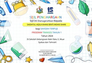 Sijil Ini Dianugerahkan Kepada
bagi SAHSIAH TERPUJI
Tahun 2024
Di Sekolah Kebangsaan Bakri Batu 5, Muar
Syabas dan Tahniah!
______________
SAIDATUL AQILA KHANI BINTI MOHD SHARI
SIJIL PENGHARGAAN
PROGRAM TRANSISI TAHUN 1
RASHIDAH BINTI IBRAHIM
GURU BESAR
SK BAKRI BATU 5, MUAR
 