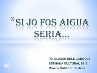 *SI JO FOS AIGUA
    SERIA…

       P3: CLASSE DELS CARGOLS
       SETMANA CULTURAL 2013
       Mònica Gutiérrez Castelló
 