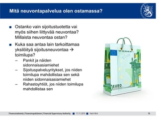 Finanssivalvonta | Finansinspektionen | Financial Supervisory Authority ■ ■
Mitä neuvontapalvelua olen ostamassa?
■ Ostanko vain sijoitustuotetta vai
myös siihen liittyvää neuvontaa?
Millaista neuvontaa ostan?
■ Kuka saa antaa lain tarkoittamaa
yksilöityä sijoitusneuvontaa 
toimilupa?
– Pankit ja näiden
sidonnaisasiamiehet
– Sijoituspalveluyritykset, jos niiden
toimilupa mahdollistaa sen sekä
niiden sidonnaisasiamiehet
– Rahastoyhtiöt, jos niiden toimilupa
mahdollistaa sen
11.11.2015 10Harri Hirvi
 