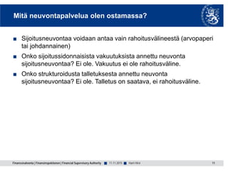 Finanssivalvonta | Finansinspektionen | Financial Supervisory Authority ■ ■
Mitä neuvontapalvelua olen ostamassa?
■ Sijoitusneuvontaa voidaan antaa vain rahoitusvälineestä (arvopaperi
tai johdannainen)
■ Onko sijoitussidonnaisista vakuutuksista annettu neuvonta
sijoitusneuvontaa? Ei ole. Vakuutus ei ole rahoitusväline.
■ Onko strukturoidusta talletuksesta annettu neuvonta
sijoitusneuvontaa? Ei ole. Talletus on saatava, ei rahoitusväline.
11.11.2015 11Harri Hirvi
 