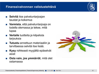 Finanssivalvonta | Finansinspektionen | Financial Supervisory Authority ■ ■
Finanssivalvonnan valistustehtävä
■ Selvitä itse palveluntarjoajan
taustat ja kokemus
■ Varmista, että palveluntarjoaja on
todella olemassa ja tekee, mitä
lupaa
■ Vertaile tuotteita ja kilpailuta
tarjouksia
■ Tutustu annettuun materiaaliin ja
tarvittaessa selvitä itse lisää.
■ Kysy rohkeasti myyjältä epäselvät
asiat
■ Osta vain, jos ymmärrät, mitä olet
ostamassa
11.11.2015 12Harri Hirvi
 