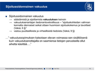 Finanssivalvonta | Finansinspektionen | Financial Supervisory Authority ■ ■
Sijoitussidonnainen vakuutus
■ Sijoitussidonnainen vakuutus
→ säästämistä ja sijoittamista vakuutuksen keinoin
→ vakuutuksenantajan tiedonantovelvollisuus – ”sijoituskohteiden valinnan
kannalta olennaiset seikat ottaen huomioon sijoituskokemus ja tavoitteet
(VaksL 5 §)”
→ vastuu puutteellisista ja virheellisistä tiedoista (VaksL 9 §)
…” vakuutussopimuksen katsotaan olevan voimassa sen sisältöisenä
kuin vakuutuksenottajalla on saamiensa tietojen perusteella ollut
aihetta käsittää….”
13Harri Hirvi11.11.2015
 