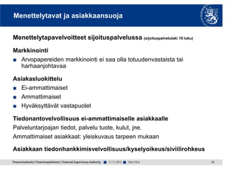Finanssivalvonta | Finansinspektionen | Financial Supervisory Authority ■ ■
Menettelytavat ja asiakkaansuoja
Menettelytapavelvoitteet sijoituspalvelussa (sijoituspalvelulaki 10 luku)
Markkinointi
■ Arvopapereiden markkinointi ei saa olla totuudenvastaista tai
harhaanjohtavaa
Asiakasluokittelu
■ Ei-ammattimaiset
■ Ammattimaiset
■ Hyväksyttävät vastapuolet
Tiedonantovelvollisuus ei-ammattimaiselle asiakkaalle
Palveluntarjoajan tiedot, palvelu tuote, kulut, jne.
Ammattimaiset asiakkaat: yleiskuvaus tarpeen mukaan
Asiakkaan tiedonhankkimisvelvollisuus/kyselyoikeus/siviilirohkeus
14Harri Hirvi11.11.2015
 