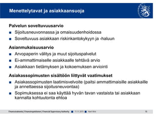 Finanssivalvonta | Finansinspektionen | Financial Supervisory Authority ■ ■
Menettelytavat ja asiakkaansuoja
Palvelun soveltuvuusarvio
■ Sijoitusneuvonnassa ja omaisuudenhoidossa
■ Soveltuvuus asiakkaan riskinkantokykyyn ja -haluun
Asianmukaisuusarvio
■ Arvopaperin välitys ja muut sijoituspalvelut
■ Ei-ammattimaiselle asiakkaalle tehtävä arvio
■ Asiakkaan tietämyksen ja kokoemuksen arviointi
Asiakassopimusten sisältöön liittyvät vaatimukset
■ Asiakassopimusten laatimisvelvoite (paitsi ammattimaisille asiakkaille
ja annettaessa sijoitusneuvontaa)
■ Sopimuksessa ei saa käyttää hyvän tavan vastaista tai asiakkaan
kannalta kohtuutonta ehtoa
15Harri Hirvi11.11.2015
 