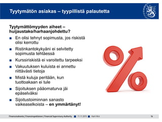 Finanssivalvonta | Finansinspektionen | Financial Supervisory Authority ■ ■
Tyytymätön asiakas – tyypillistä palautetta
Tyytymättömyyden aiheet –
huijaustako/harhaanjohdettu?
■ En olisi tehnyt sopimusta, jos riskistä
olisi kerrottu
■ Ristinkantokykyäni ei selvitetty
sopimusta tehtäessä
■ Kurssiriskistä ei varoitettu tarpeeksi
■ Vakuutuksen kuluista ei annettu
riittävästi tietoja
■ Mistä kuluja peritään, kun
tuottoakaan ei tule
■ Sijoituksen pääomaturva jäi
epäselväksi
■ Sijoitustoiminnan sanasto
vaikeaselkoista – en ymmärtänyt!
11.11.2015 16Harri Hirvi
 