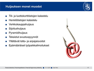 Finanssivalvonta | Finansinspektionen | Financial Supervisory Authority ■ ■
Huijauksen monet muodot
■ Tili- ja luottokorttitietojen kalastelu
■ Henkilötietojen kalastelu
■ Verkkokauppahuijaus
■ Sijoitushuijaus
■ Pyramidihuijaus
■ Tekaistut avustuspyynnöt
■ Yllättävät lotto- ja arpajaisvoitot
■ Epämääräiset työpaikkailmoitukset
11.11.2015 17Harri Hirvi
 