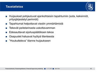 Finanssivalvonta | Finansinspektionen | Financial Supervisory Authority ■ ■
Taustatietoa
■ Huijaukset pohjautuvat ajankohtaisiin tapahtumiin (sota, keksinnöt,
yritysjärjestelyt perinnöt)
■ Tapahtumat helpottavat viestin ymmärtämistä
■ Tekevät peitetarinasta uskottavamman
■ Edesauttavat sijoituspäätöksen tekoa
■ Osapuolet haluavat hyötyä tilanteesta
■ ”Houkutteleva” tilanne huijaukseen
11.11.2015 18Harri Hirvi
 