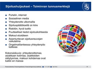 Finanssivalvonta | Finansinspektionen | Financial Supervisory Authority ■ ■
Sijoitushuijaukset – Toiminnan tunnusmerkkejä
■ Puhelin, internet
■ Sosiaalinen media
■ Yhteydenotto ulkomailta
■ Sijoituspäätöksellä on kiire
■ Riskitön, hyvä tuotto
■ Puutteelliset tiedot sijoituskohteesta
■ Maksut etukäteen
■ Asiantuntevan sijoitusneuvojan
vaikutelma
■ Ongelmatilanteessa yhteydenpito
katkeaa
Kokonaiskuvio: yhteydenottomaa,
asiakkaan kotimaa, osakkeiden
säilytysmaa, maksun kohdemaa ovat
kaikki eri maissa
11.11.2015 19Harri Hirvi
 