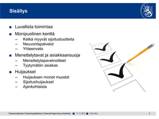 Finanssivalvonta | Finansinspektionen | Financial Supervisory Authority ■ ■
Sisällys
■ Luvallista toimintaa
■ Monipuolinen kenttä
– Ketkä myyvät sijoitustuotteita
– Neuvontapalvelut
– Yhteenveto
■ Menettelytavat ja asiakkaansuoja
– Menettelytapavelvoitteet
– Tyytymätön asiakas
■ Huijaukset
– Huijauksen monet muodot
– Sijoitushuijaukset
– Ajankohtaista
11.11.2015 2Harri Hirvi
 
