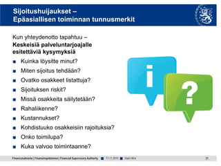 Finanssivalvonta | Finansinspektionen | Financial Supervisory Authority ■ ■
Sijoitushuijaukset –
Epäasiallisen toiminnan tunnusmerkit
Kun yhteydenotto tapahtuu –
Keskeisiä palveluntarjoajalle
esitettäviä kysymyksiä
■ Kuinka löysitte minut?
■ Miten sijoitus tehdään?
■ Ovatko osakkeet listattuja?
■ Sijoituksen riskit?
■ Missä osakkeita säilytetään?
■ Rahaliikenne?
■ Kustannukset?
■ Kohdistuuko osakkeisiin rajoituksia?
■ Onko toimilupa?
■ Kuka valvoo toimintaanne?
11.11.2015 21Harri Hirvi
 
