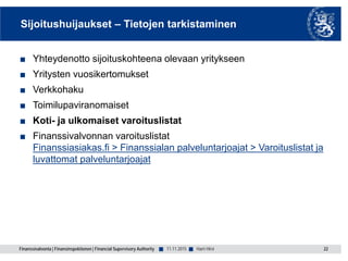 Finanssivalvonta | Finansinspektionen | Financial Supervisory Authority ■ ■
Sijoitushuijaukset – Tietojen tarkistaminen
■ Yhteydenotto sijoituskohteena olevaan yritykseen
■ Yritysten vuosikertomukset
■ Verkkohaku
■ Toimilupaviranomaiset
■ Koti- ja ulkomaiset varoituslistat
■ Finanssivalvonnan varoituslistat
Finanssiasiakas.fi > Finanssialan palveluntarjoajat > Varoituslistat ja
luvattomat palveluntarjoajat
11.11.2015 22Harri Hirvi
 