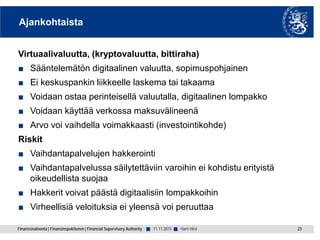 Finanssivalvonta | Finansinspektionen | Financial Supervisory Authority ■ ■
Ajankohtaista
Virtuaalivaluutta, (kryptovaluutta, bittiraha)
■ Sääntelemätön digitaalinen valuutta, sopimuspohjainen
■ Ei keskuspankin liikkeelle laskema tai takaama
■ Voidaan ostaa perinteisellä valuutalla, digitaalinen lompakko
■ Voidaan käyttää verkossa maksuvälineenä
■ Arvo voi vaihdella voimakkaasti (investointikohde)
Riskit
■ Vaihdantapalvelujen hakkerointi
■ Vaihdantapalvelussa säilytettäviin varoihin ei kohdistu erityistä
oikeudellista suojaa
■ Hakkerit voivat päästä digitaalisiin lompakkoihin
■ Virheellisiä veloituksia ei yleensä voi peruuttaa
11.11.2015 23Harri Hirvi
 