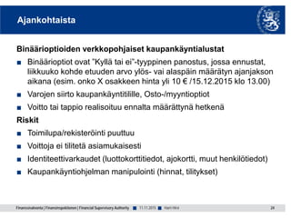 Finanssivalvonta | Finansinspektionen | Financial Supervisory Authority ■ ■
Ajankohtaista
Binäärioptioiden verkkopohjaiset kaupankäyntialustat
■ Binäärioptiot ovat ”Kyllä tai ei”-tyyppinen panostus, jossa ennustat,
liikkuuko kohde etuuden arvo ylös- vai alaspäin määrätyn ajanjakson
aikana (esim. onko X osakkeen hinta yli 10 € /15.12.2015 klo 13.00)
■ Varojen siirto kaupankäyntitilille, Osto-/myyntioptiot
■ Voitto tai tappio realisoituu ennalta määrättynä hetkenä
Riskit
■ Toimilupa/rekisteröinti puuttuu
■ Voittoja ei tilitetä asiamukaisesti
■ Identiteettivarkaudet (luottokorttitiedot, ajokortti, muut henkilötiedot)
■ Kaupankäyntiohjelman manipulointi (hinnat, tilitykset)
11.11.2015 24Harri Hirvi
 