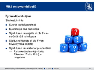 Finanssivalvonta | Finansinspektionen | Financial Supervisory Authority ■ ■
Mikä on pyramidipeli?
Pyramidipeli/huijaus
Sijoitustoiminta
■ Suuret tuottolupaukset
■ Suosittelija saa palkkioita
■ Sijoituksen tarjoajalla ei ole Fivan
myöntämää toimilupaa
■ Sijoituskohteesta ei ole Fivan
hyväksymää esitettä
■ Sijoituksen taustatiedot puutteellisia
→ Rahankeräyslain 9 § – kielto
Rikoslain 17 luku 16 b § –
rangaistus
11.11.2015 25Harri Hirvi
 