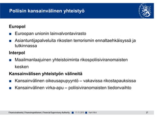 Finanssivalvonta | Finansinspektionen | Financial Supervisory Authority ■ ■
Poliisin kansainvälinen yhteistyö
Europol
■ Euroopan unionin lainvalvontavirasto
■ Asiantuntijapalveluita rikosten terrorismin ennaltaehkäisyssä ja
tutkinnassa
Interpol
■ Maailmanlaajuinen yhteistoiminta rikospoliisiviranomaisten
kesken
Kansainvälisen yhteistyön välineitä
■ Kansainvälinen oikeusapupyyntö – vakavissa rikostapauksissa
■ Kansainvälinen virka-apu – poliisiviranomaisten tiedonvaihto
27Harri Hirvi11.11.2015
 