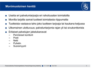 Finanssivalvonta | Finansinspektionen | Financial Supervisory Authority ■ ■
Monimuotoinen kenttä
■ Useita eri palveluntarjoajia eri rahoitusalan toimialoilla
■ Monilla tarjolla samat tuotteet toimialasta riippumatta
■ Tuotteista vastaava taho joko tuotteen tarjoaja tai kaukana ketjussa
■ Ulkomainen ulottuvuus; palveluntarjonta rajan yli tai sivukonttorista
■ Erilaiset palvelujen jakelukanavat
– Perinteiset konttorit
– Posti
– Netti
– Puhelin
– Suoramyynti
11.11.2015 3Harri Hirvi
 