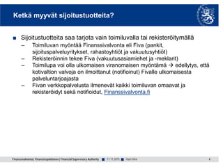 Finanssivalvonta | Finansinspektionen | Financial Supervisory Authority ■ ■
Ketkä myyvät sijoitustuotteita?
■ Sijoitustuotteita saa tarjota vain toimiluvalla tai rekisteröitymällä
– Toimiluvan myöntää Finanssivalvonta eli Fiva (pankit,
sijoituspalveluyritykset, rahastoyhtiöt ja vakuutusyhtiöt)
– Rekisteröinnin tekee Fiva (vakuutusasiamiehet ja -meklarit)
– Toimilupa voi olla ulkomaisen viranomaisen myöntämä  edellytys, että
kotivaltion valvoja on ilmoittanut (notifioinut) Fivalle ulkomaisesta
palveluntarjoajasta
– Fivan verkkopalvelusta ilmenevät kaikki toimiluvan omaavat ja
rekisteröidyt sekä notifioidut, Finanssivalvonta.fi
4Harri Hirvi11.11.2015
 