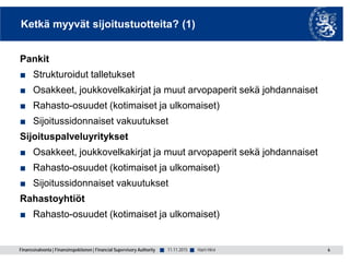 Finanssivalvonta | Finansinspektionen | Financial Supervisory Authority ■ ■
Ketkä myyvät sijoitustuotteita? (1)
Pankit
■ Strukturoidut talletukset
■ Osakkeet, joukkovelkakirjat ja muut arvopaperit sekä johdannaiset
■ Rahasto-osuudet (kotimaiset ja ulkomaiset)
■ Sijoitussidonnaiset vakuutukset
Sijoituspalveluyritykset
■ Osakkeet, joukkovelkakirjat ja muut arvopaperit sekä johdannaiset
■ Rahasto-osuudet (kotimaiset ja ulkomaiset)
■ Sijoitussidonnaiset vakuutukset
Rahastoyhtiöt
■ Rahasto-osuudet (kotimaiset ja ulkomaiset)
6Harri Hirvi11.11.2015
 