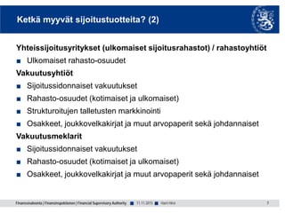 Finanssivalvonta | Finansinspektionen | Financial Supervisory Authority ■ ■
Ketkä myyvät sijoitustuotteita? (2)
Yhteissijoitusyritykset (ulkomaiset sijoitusrahastot) / rahastoyhtiöt
■ Ulkomaiset rahasto-osuudet
Vakuutusyhtiöt
■ Sijoitussidonnaiset vakuutukset
■ Rahasto-osuudet (kotimaiset ja ulkomaiset)
■ Strukturoitujen talletusten markkinointi
■ Osakkeet, joukkovelkakirjat ja muut arvopaperit sekä johdannaiset
Vakuutusmeklarit
■ Sijoitussidonnaiset vakuutukset
■ Rahasto-osuudet (kotimaiset ja ulkomaiset)
■ Osakkeet, joukkovelkakirjat ja muut arvopaperit sekä johdannaiset
7Harri Hirvi11.11.2015
 