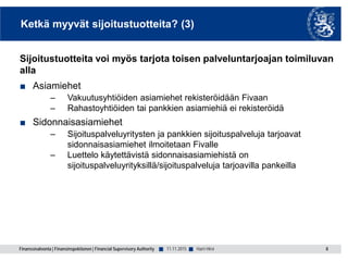 Finanssivalvonta | Finansinspektionen | Financial Supervisory Authority ■ ■
Ketkä myyvät sijoitustuotteita? (3)
Sijoitustuotteita voi myös tarjota toisen palveluntarjoajan toimiluvan
alla
■ Asiamiehet
– Vakuutusyhtiöiden asiamiehet rekisteröidään Fivaan
– Rahastoyhtiöiden tai pankkien asiamiehiä ei rekisteröidä
■ Sidonnaisasiamiehet
– Sijoituspalveluyritysten ja pankkien sijoituspalveluja tarjoavat
sidonnaisasiamiehet ilmoitetaan Fivalle
– Luettelo käytettävistä sidonnaisasiamiehistä on
sijoituspalveluyrityksillä/sijoituspalveluja tarjoavilla pankeilla
8Harri Hirvi11.11.2015
 
