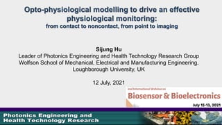 Opto-physiological modelling to drive an effective
physiological monitoring:
from contact to noncontact, from point to imaging
Sijung Hu
Leader of Photonics Engineering and Health Technology Research Group
Wolfson School of Mechanical, Electrical and Manufacturing Engineering,
Loughborough University, UK
12 July, 2021
 