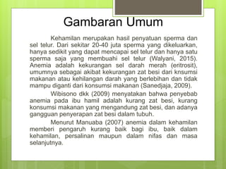 Gambaran Umum
Kehamilan merupakan hasil penyatuan sperma dan
sel telur. Dari sekitar 20-40 juta sperma yang dikeluarkan,
hanya sedikit yang dapat mencapai sel telur dan hanya satu
sperma saja yang membuahi sel telur (Walyani, 2015).
Anemia adalah kekurangan sel darah merah (eritrosit),
umumnya sebagai akibat kekurangan zat besi dari knsumsi
makanan atau kehilangan darah yang berlebihan dan tidak
mampu diganti dari konsumsi makanan (Sanedjaja, 2009).
Wibisono dkk (2009) menyatakan bahwa penyebab
anemia pada ibu hamil adalah kurang zat besi, kurang
konsumsi makanan yang mengandung zat besi, dan adanya
gangguan penyerapan zat besi dalam tubuh.
Menurut Manuaba (2007) anemia dalam kehamilan
memberi pengaruh kurang baik bagi ibu, baik dalam
kehamilan, persalinan maupun dalam nifas dan masa
selanjutnya.
 