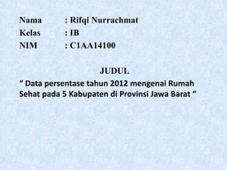 Nama : Rifqi Nurrachmat
Kelas : IB
NIM : C1AA14100
JUDUL
“ Data persentase tahun 2012 mengenai Rumah
Sehat pada 5 Kabupaten di Provinsi Jawa Barat “
 