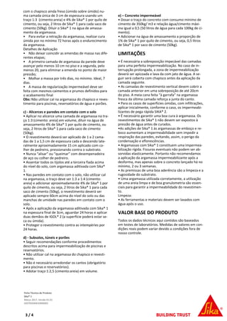 com o chapisco ainda freso (úmido sobre úmido) nu-
ma camada única de 3 cm de espessura usando um
traço 1:3 (cimento:areia) e 4% de Sika® 1 por quilo de
cimento, ou seja, 2 litros de Sika® 1 para cada saco de
cimento (50kg). Diluir o Sika® 1 na água de amassa-
mento da argamassa.
• Para evitar a retração da argamassa, realizar cura
úmida por no mínimo 72 horas após o endurecimento
da argamassa.
Detalhes de Aplicação
• Não deixar coincidir as emendas de massa nas dife-
rentes etapas;
• A primeira camada de argamassa da parede deve
avançar pelo menos 10 cm no piso e a segunda, pelo
menos 20, para eliminar a emenda no ponto de maior
pressão;
• Molhar a massa por três dias, no mínimo. Ideal, 7
dias.
• A massa de regularização impermeável deve ser
feita com mesmos caimentos e prumos definidos para
o acabamento final
Obs: Não utilizar cal na argamassa do chapisco e reves-
timento para piscinas, reservatórios de água e porões.
c) - Alicerces e paredes em contato com o solo
• Aplicar no alicerce uma camada de argamassa no tra-
ço 1:3 (cimento: areia) em volume, diluir na água de
amassamento 4% de Sika® 1 por quilo de cimento, ou
seja, 2 litros de Sika® 1 para cada saco de cimento
(50kg).
• O revestimento deverá ser aplicado de 1 a 2 cama-
das de 1 a 1,5 cm de espessura cada e descendo late-
ralmente aproximadamente 15 cm aplicado com co-
lher de pedreiro, pressionando contra o substrato.
• Nunca “alisar” ou “queimar” com desempenadeira
de aço ou colher de pedreiro.
• Assentar todos os tijolos até a terceira fiada acima
do nível do solo, com argamassa aditivada com Sika®
1.
• Nas paredes em contato com o solo, não utilizar cal
na argamassa, o traço deve ser 1:3 a 1:4 (cimento:
areia) e adicionar aproximadamente 4% de Sika® 1 por
quilo de cimento, ou seja, 2 litros de Sika® 1 para cada
saco de cimento (50kg), o revestimento deverá ser
aplicado sempre 60cm acima do nível do solo ou das
manchas de umidade nas paredes em contato com o
solo.
• Após a aplicação da argamassa aditivada com Sika® 1
na espessura final de 3cm, aguardar 24 horas e aplicar
duas demãos de IGOL® 2 (a superfície poderá estar se-
ca ou úmida).
• Proteger o revestimento contra as intempéries por
24 horas.
d) - Subsolos, túneis e porões
• Seguir recomendações conforme procedimentos
descritos acima para impermeabilização de piscinas e
reservatórios.
• Não utilizar cal na argamassa do chapisco e revesti-
mento.
• Não é necessário arredondar os cantos (obrigatório
para piscinas e reservatórios).
• Adotar traço 1:2,5 (cimento:areia) em volume.
e) – Concreto impermeável
• Dosar o traço do concreto com consumo mínimo de
cimento de 350kg/ m3 e relação água/cimento máxi-
ma igual a 0,5 (50 litros de água para cada 100kg de ci-
mento).
• Adicionar na água de amassamento a proporção de
1% de Sika® 1 por quilo de cimento, ou seja, 0,5 litros
de Sika® 1 por saco de cimento (50kg).
LIMITAÇÕES
• É necessária a sobreposição impecável das camadas
para uma perfeita impermeabilização. No caso de in-
terrupção prolongada, a zona de impermeabilização
deverá ser apicoada e lava da com jato de água. A se-
guir será coberta com chapisco antes da aplicação da
camada seguinte.
• As camadas de revestimento vertical devem cobrir a
camada anterior em uma sobreposição de até 20cm
do piso. A meia cana feita “à garrafa” na argamassa
fresca da última camada reforça a junta do canto.
• Para os casos de superfícies úmidas, com infiltrações,
aplicar inicialmente, conforme o caso, os impermeabi-
lizantes de pega rápida SIKA® 2.
• É necessário garantir uma boa cura à argamassa. Os
revestimentos de Sika® 1 não devem ser expostos à
pressão de água antes de curados.
•As adições de Sika® 1 às argamassas de emboço e re-
boco aumentam a impermeabilidade sem impedir a
respiração das paredes, evitando, assim, o perigo da
condensação e eflorescências.
• Argamassas com Sika® 1 constituem uma impermea-
bilização rígida. Fissuras eventuais não podem ser ab-
sorvidas elasticamente. Portanto não recomendamos
a aplicação da argamassa impermeabilizante após a
desforma, mas apenas sobre o concreto lançado há no
mínimo, 2 ou 3 semanas.
• As premissas de uma boa aderência são a limpeza e a
rugosidade do substrato.
• Uma argamassa utilizada corretamente, a utilização
de uma areia limpa e de boa granulometria são essen-
ciais para garantir a impermeabilidade do revestimen-
to.
Limpeza:
• As ferramentas e materiais devem ser lavados com
água após o uso.
VALOR BASE DO PRODUTO
Todos os dados técnicos aqui contidos são baseados
em testes de laboratórios. Medidas de valores em con-
dições reais podem variar devido a condições fora de
nosso controle.
Ficha Técnica de Produto
Sika®-1
Março 2017, Versão 01.01
020705040010000001
3 / 4
 