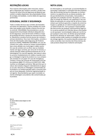 RESTRIÇÕES LOCAIS
Para maiores informações sobre manuseio, estoca-
gem e disposição dos resíduos consulte a versão mais
recente de nossa Ficha de Segurança do Material que
contém os dados disponíveis, das propriedades físicas,
de ecologia, de toxidade, e outros dados de segurança
pertinentes.
ECOLOGIA, SAÚDE E SEGURANÇA
Todos os dados técnicos aqui contidos são baseados
em testes em laboratório. Valores medidos em condi-
ções reais podem variar devido a fatores fora de nos-
so controle. SEGURANÇA: Recomendamos o uso de
equipamento de proteção individual adequado (ócu-
los de segurança, luvas de borracha sintética e roupa
de proteção) durante o tempo de manuseio do produ-
to. Mantenha o produto fora do alcance de crianças e
animais domésticos. Para mais informações, consulte a
Ficha de Informações sobre Segurança de Produtos
Químicos (FISPQ). PRIMEIROS SOCORROS: Em caso de
contato com a pele, remova as roupas contaminadas e
lave a área afetada com muita água e sabão neutro.
Em caso de contato com os olhos, lave-os imediata-
mente com água corrente, por cerca de 15 minutos, e
solicite atenção médica (preferencialmente de um of-
talmologista). Em caso de ingestão, não induza o vômi-
to; procure imediatamente um médico, levando consi-
go a embalagem original do produto ou a sua composi-
ção anotada em um papel. Em caso de emergência,
contate o Centro de Controle de Intoxicações (CCI) pe-
los telefones 0800-771-3733 ou (11) 5012-5311. Não
reutilize as embalagens primárias. Não permita que re-
síduos não tratados cheguem indevidamente às águas
ou ao solo. Descarte as embalagens contaminadas pe-
lo produto e os resíduos gerados após o consumo sem-
pre em local adequado, conforme regulamentação lo-
cal vigente. Recomendamos que sejam recicladas so-
mente embalagens secundárias não contaminadas pe-
lo produto.
NOTA LEGAL
As informações e, em particular, as recomendações re-
lacionadas à aplicação e à utilização final dos produtos
Sika são fornecidas de boa-fé e baseadas no conheci-
mento e na experiência de uso desses produtos, des-
de que devidamente armazenados, manuseados e
aplicados em condições normais. Na prática, as varia-
ções no estado do material, nas superfícies e nas con-
dições de aplicação em campo são de tal forma impre-
visíveis que nenhuma garantia a respeito da comercia-
lização ou aptidão de um determinado produto para
um determinado fim, nem quaisquer responsabilida-
des decorrentes de qualquer relacionamento legal en-
tre as partes poderão ser inferidas dessas informações
ou de quaisquer recomendações dadas por escrito ou
por qualquer outro meio. Os direitos de propriedade
de terceiros deverão ser observados. Todas as enco-
mendas aceitas estão sujeitas às condições de venda e
de entrega vigentes. Os usuários deverão sempre con-
sultar as versões mais recentes das fichas técnicas de
cada produto (disponíveis mediante solicitação).
Sika-1_pt_BR_(03-2017)_1_1.pdf
Sika S.A.
Av. Doutor Alberto Jackson Byigton no 1525
Vila Menck
CEP-06276000
Osasco
SP
http://bra.sika.com/
Ficha Técnica de Produto
Sika®-1
Março 2017, Versão 01.01
020705040010000001
4 / 4
 