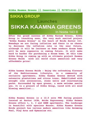 Sikka Kaamna Greens || Innovions || 9278714141 ||




After   the   grand   success   of   Sikka   Karnam   Greens,   Sikka 
Group   is   launching   soon,   the   very   much   awaited   project 
“Sikka Kaamna Greens” in the heart of Noida Sector 143. 
Nowadays we are facing inflation and there is no chance 
to   decrease   the   inflation   rate   in   the   near   future, 
although it will be increase so home seekers dream home 
will   be   more   expansive   in   coming   future.   It   will   make 
hard to harder for purchasing a dream home. At this time 
Sikka Group is coming up with an ultimate project Kaamna 
Greens   Noida     with   all   world   class   amenities   and   very 
affordable price!



Sikka kaamna Greens Noida ­ Enjoy the refreshing flavours 
of   the   Mediterranean   lifestyle,   in   a   community   of 
exclusive   apartments.   Sikka   Kaamna   Greens   dotted   with 
extensive plantations and citrus trees. Embellished with 
wrought   iron   accessories,   stone   walls   and   rejuvenating 
parks. Surrounded by open greens, a warm welcome awaits 
you. It is a project of Sikka Group, laced with all mind 
blowing amenities...



Sikka   Kaamna   Greens   is   a   12.5   acre   FNG   facing   project 
located   at   Sector   143B,   Noida   Expressway.   Sikka   Kaamna 
Greens offers 1, 2, 3 and 4BHK apartments. The landscape 
is   beautiful   with   spacious   Houses.   Sikka   Kaamna   Greens 
Noida project has various modern amenities like Swimming 
Pool, Play Area and Gymnasium etc.
 