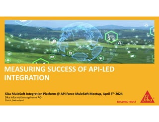 MEASURING SUCCESS OF API-LED
INTEGRATION
Sika MuleSoft Integration Platform @ API Force MuleSoft Meetup, April 5th 2024
Sika Informationssysteme AG
Zürich, Switzerland
 