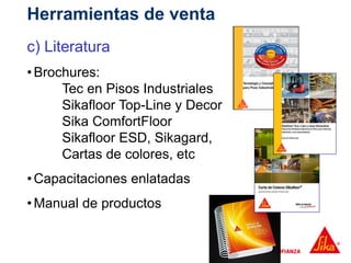 c) Literatura
•Brochures:
Tec en Pisos Industriales
Sikafloor Top-Line y Decor
Sika ComfortFloor
Sikafloor ESD, Sikagard,
Cartas de colores, etc
•Capacitaciones enlatadas
•Manual de productos
Herramientas de venta
 